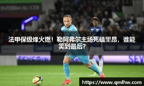 法甲保级烽火燃！勒阿弗尔主场死磕里昂，谁能笑到最后？